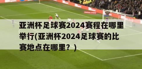 亚洲杯足球赛2024赛程在哪里举行(亚洲杯2024足球赛的比赛地点在哪里？)