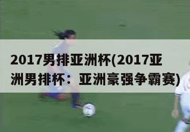 2017男排亚洲杯(2017亚洲男排杯：亚洲豪强争霸赛)